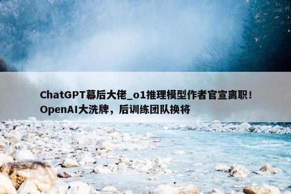 ChatGPT幕后大佬_o1推理模型作者官宣离职！OpenAI大洗牌，后训练团队换将