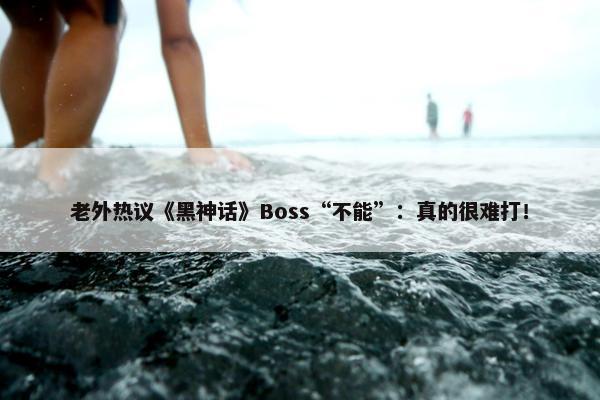 老外热议《黑神话》Boss“不能”：真的很难打！