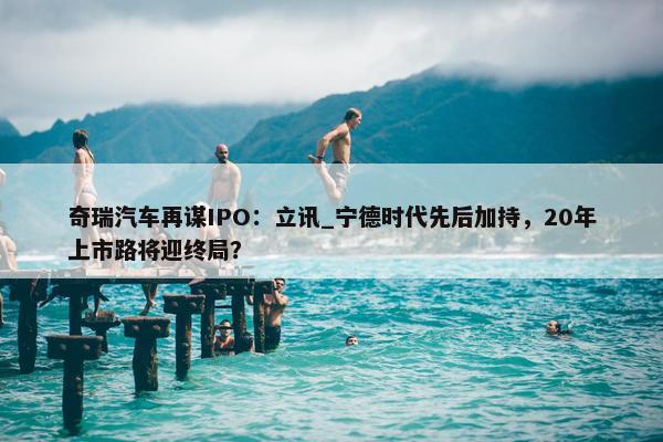 奇瑞汽车再谋IPO：立讯_宁德时代先后加持，20年上市路将迎终局？