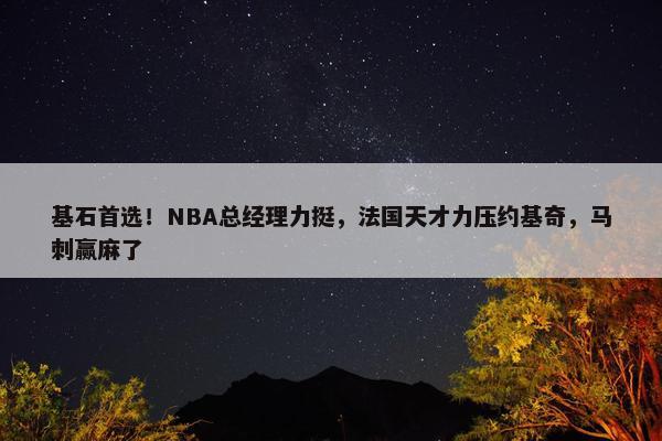 基石首选！NBA总经理力挺，法国天才力压约基奇，马刺赢麻了