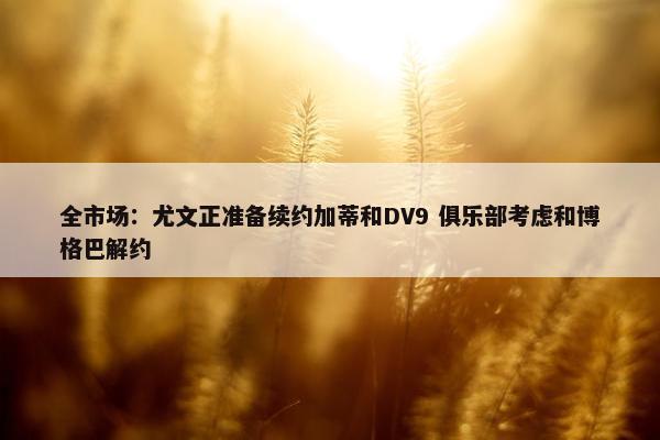 全市场：尤文正准备续约加蒂和DV9 俱乐部考虑和博格巴解约