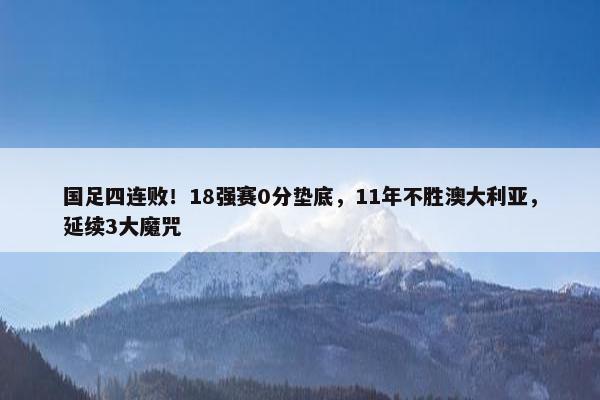 国足四连败！18强赛0分垫底，11年不胜澳大利亚，延续3大魔咒