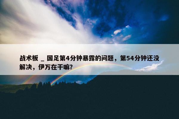 战术板 _ 国足第4分钟暴露的问题，第54分钟还没解决，伊万在干嘛？