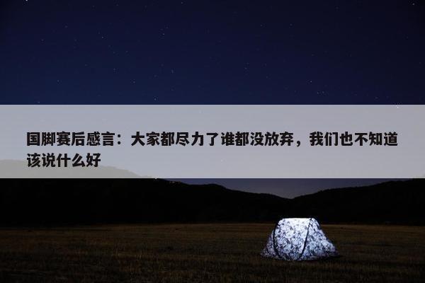 国脚赛后感言：大家都尽力了谁都没放弃，我们也不知道该说什么好