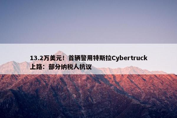 13.2万美元！首辆警用特斯拉Cybertruck上路：部分纳税人抗议