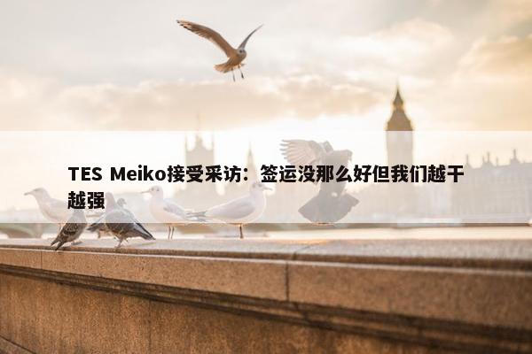 TES Meiko接受采访：签运没那么好但我们越干越强