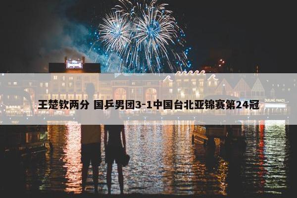 王楚钦两分 国乒男团3-1中国台北亚锦赛第24冠