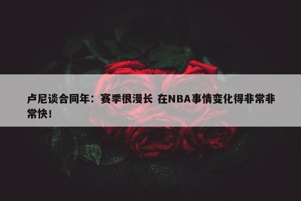 卢尼谈合同年：赛季很漫长 在NBA事情变化得非常非常快！