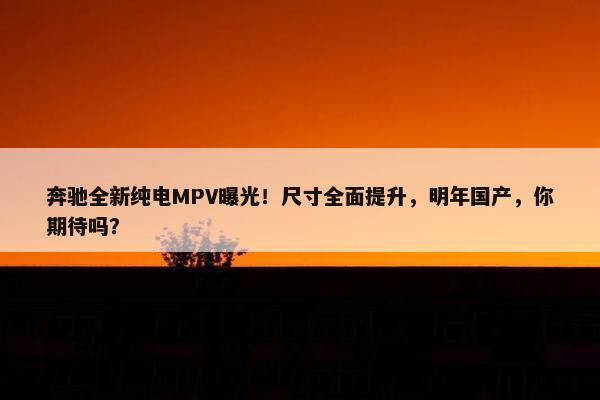 奔驰全新纯电MPV曝光！尺寸全面提升，明年国产，你期待吗？