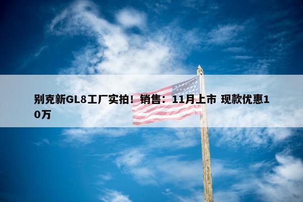 别克新GL8工厂实拍！销售：11月上市 现款优惠10万