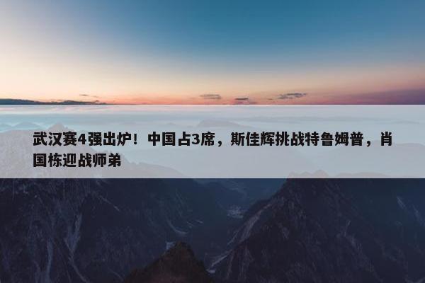 武汉赛4强出炉！中国占3席，斯佳辉挑战特鲁姆普，肖国栋迎战师弟