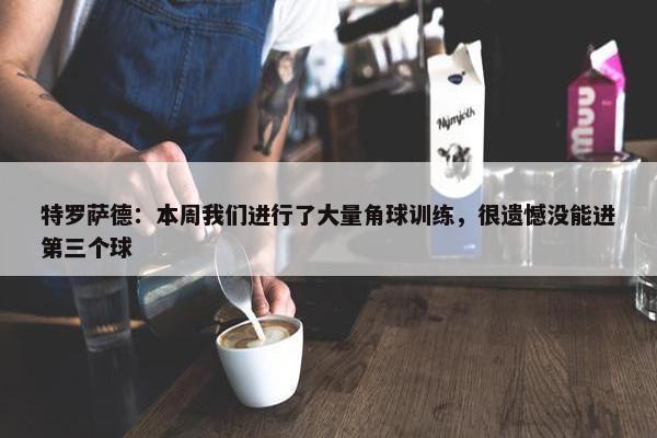 特罗萨德：本周我们进行了大量角球训练，很遗憾没能进第三个球