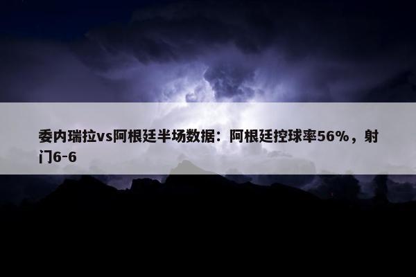 委内瑞拉vs阿根廷半场数据：阿根廷控球率56%，射门6-6