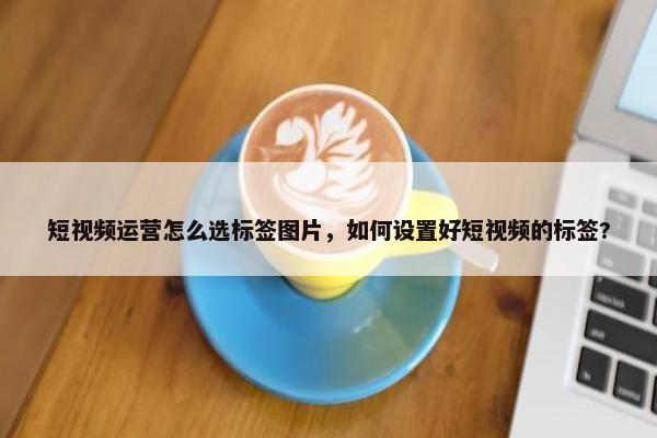 短视频运营怎么选标签图片，如何设置好短视频的标签?