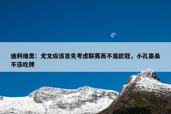 迪利维奥：尤文应该首先考虑联赛而不是欧冠，小孔塞桑不该吃牌