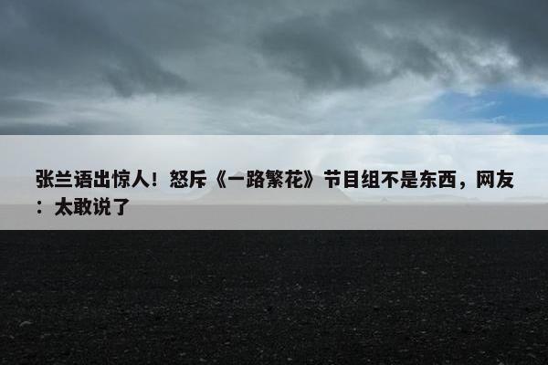 张兰语出惊人！怒斥《一路繁花》节目组不是东西，网友：太敢说了