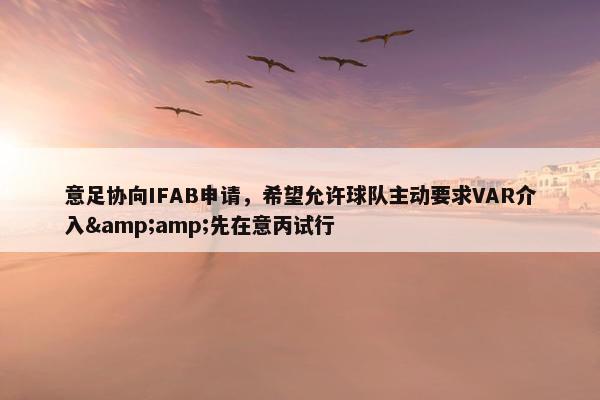 意足协向IFAB申请，希望允许球队主动要求VAR介入&amp;先在意丙试行