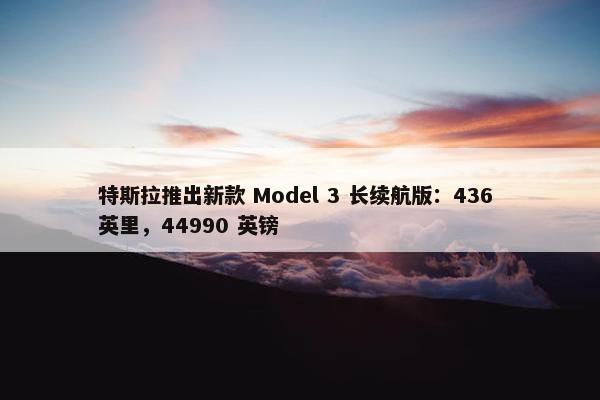 特斯拉推出新款 Model 3 长续航版：436 英里，44990 英镑