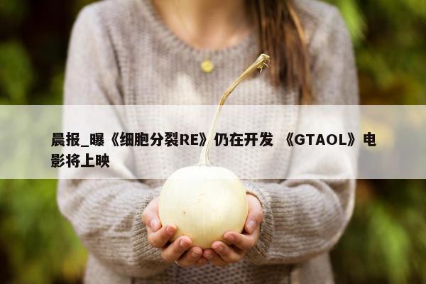 晨报_曝《细胞分裂RE》仍在开发 《GTAOL》电影将上映