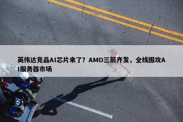 英伟达竞品AI芯片来了？AMD三箭齐发，全线围攻AI服务器市场