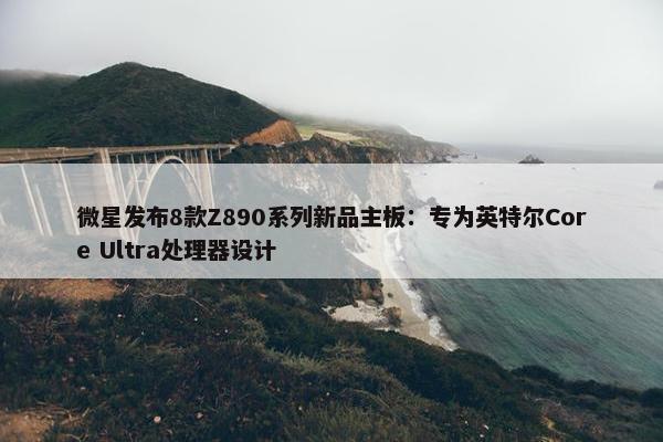 微星发布8款Z890系列新品主板：专为英特尔Core Ultra处理器设计