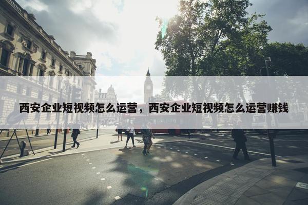 西安企业短视频怎么运营，西安企业短视频怎么运营赚钱