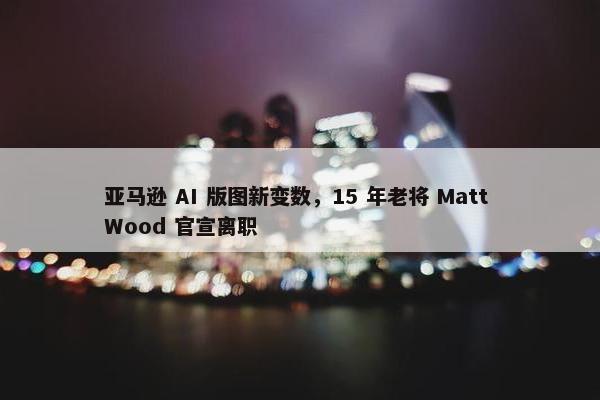 亚马逊 AI 版图新变数，15 年老将 Matt Wood 官宣离职