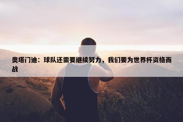 奥塔门迪：球队还需要继续努力，我们要为世界杯资格而战