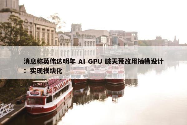 消息称英伟达明年 AI GPU 破天荒改用插槽设计：实现模块化