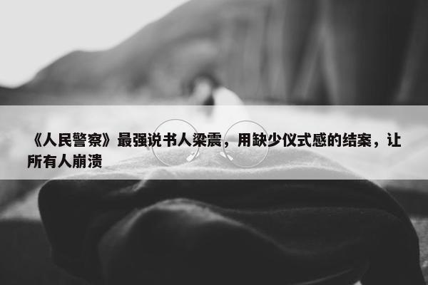 《人民警察》最强说书人梁震，用缺少仪式感的结案，让所有人崩溃