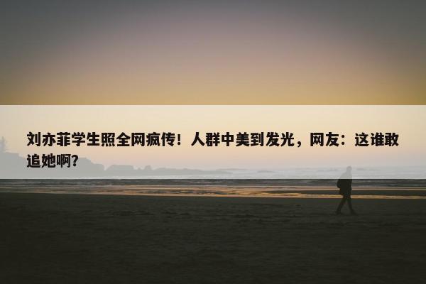 刘亦菲学生照全网疯传！人群中美到发光，网友：这谁敢追她啊？