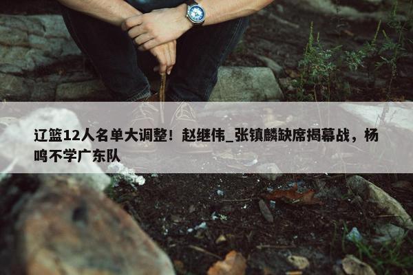 辽篮12人名单大调整！赵继伟_张镇麟缺席揭幕战，杨鸣不学广东队