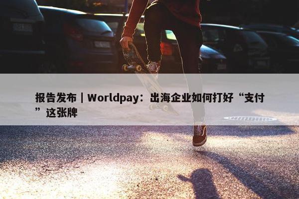 报告发布｜Worldpay：出海企业如何打好“支付”这张牌