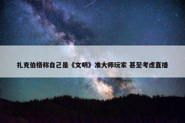 扎克伯格称自己是《文明》准大师玩家 甚至考虑直播