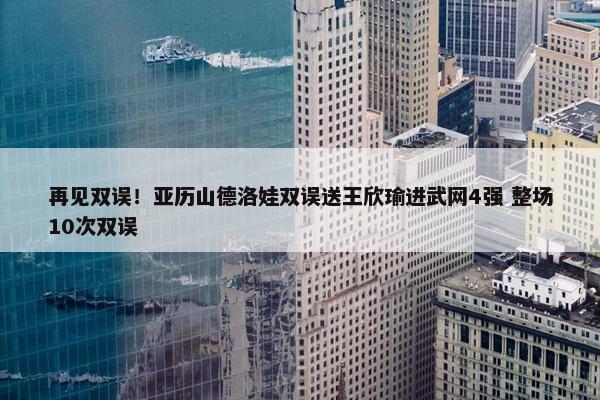 再见双误！亚历山德洛娃双误送王欣瑜进武网4强 整场10次双误