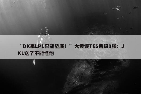 “DK来LPL只能垫底！”大黄谈TES晋级8强：JKL送了不能怪他