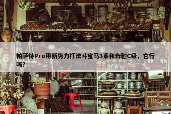 帕萨特Pro用新势力打法斗宝马3系和奔驰C级，它行吗？