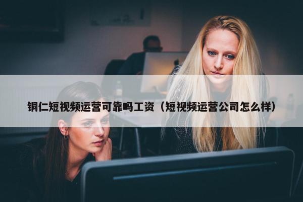 铜仁短视频运营可靠吗工资（短视频运营公司怎么样）