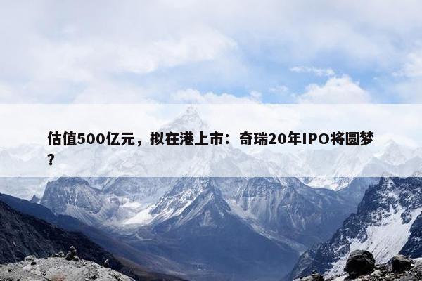 估值500亿元，拟在港上市：奇瑞20年IPO将圆梦？