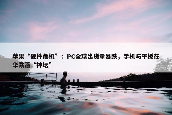 苹果“硬件危机”：PC全球出货量暴跌，手机与平板在华跌落“神坛”