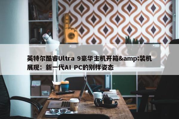 英特尔酷睿Ultra 9豪华主机开箱&装机展现：新一代AI PC的别样姿态