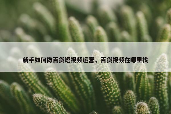 新手如何做百货短视频运营，百货视频在哪里找