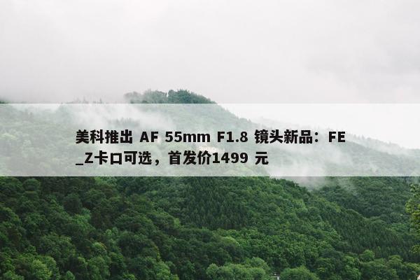 美科推出 AF 55mm F1.8 镜头新品：FE_Z卡口可选，首发价1499 元