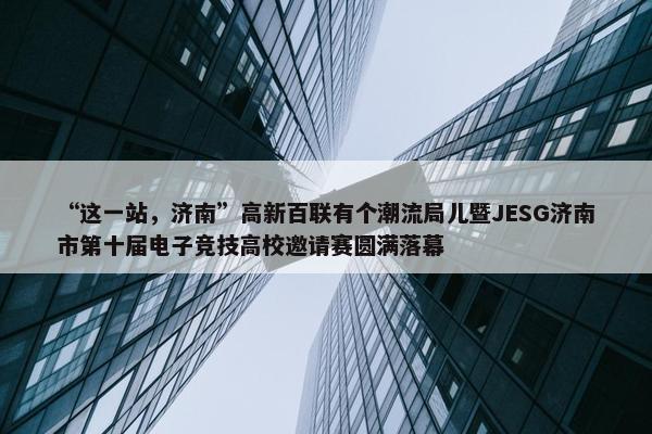 “这一站，济南”高新百联有个潮流局儿暨JESG济南市第十届电子竞技高校邀请赛圆满落幕