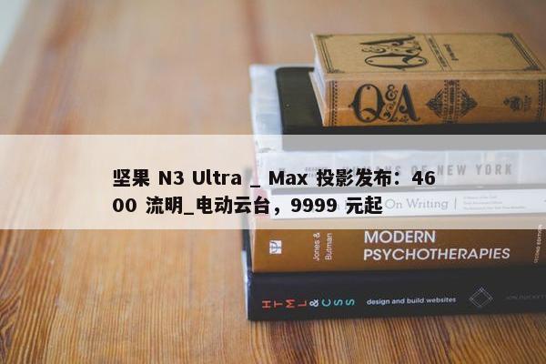 坚果 N3 Ultra _ Max 投影发布：4600 流明_电动云台，9999 元起