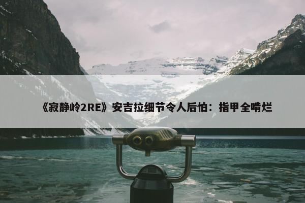 《寂静岭2RE》安吉拉细节令人后怕：指甲全啃烂