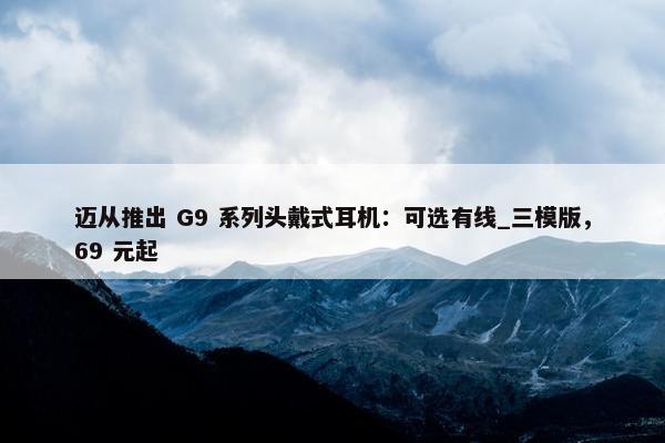 迈从推出 G9 系列头戴式耳机：可选有线_三模版，69 元起