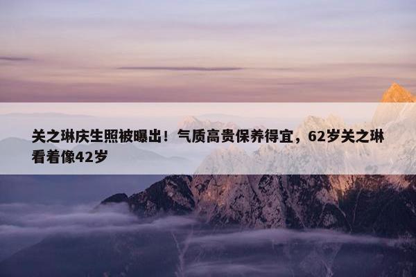 关之琳庆生照被曝出！气质高贵保养得宜，62岁关之琳看着像42岁