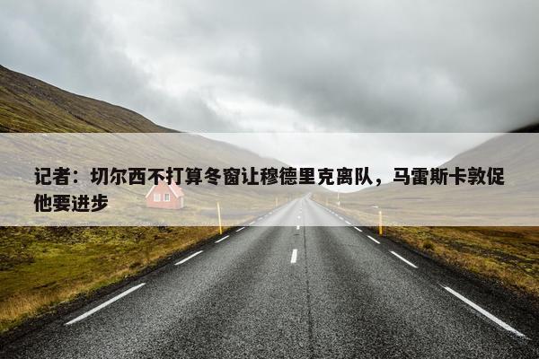 记者：切尔西不打算冬窗让穆德里克离队，马雷斯卡敦促他要进步