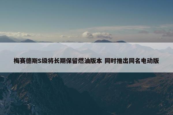 梅赛德斯S级将长期保留燃油版本 同时推出同名电动版